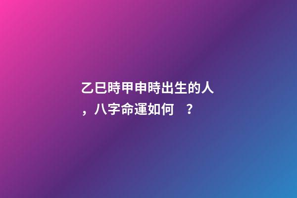 乙巳時甲申時出生的人，八字命運如何？